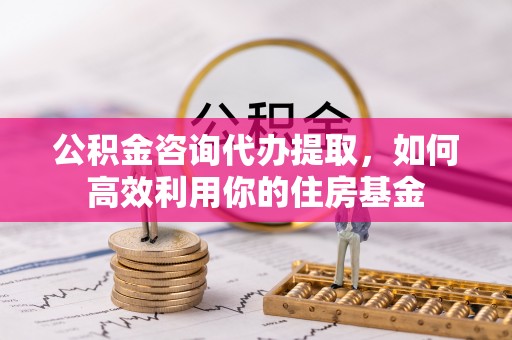 黟县公积金咨询代办提取，如何高效利用你的住房基金