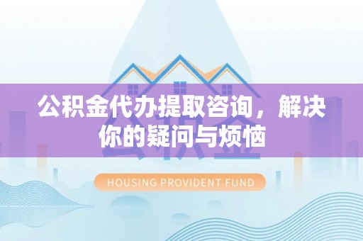 黟县公积金代办提取咨询，解决你的疑问与烦恼