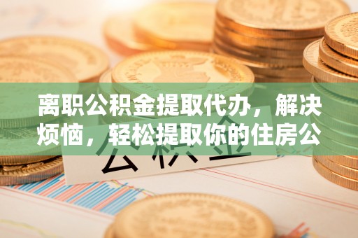 黟县离职公积金提取代办，解决烦恼，轻松提取你的住房公积金