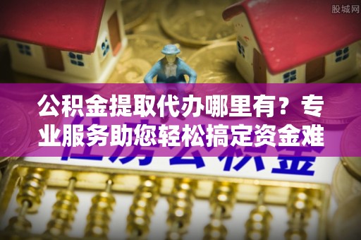 黟县公积金提取代办哪里有？专业服务助您轻松搞定资金难题