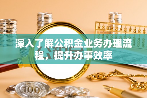 黟县深入了解公积金业务办理流程，提升办事效率