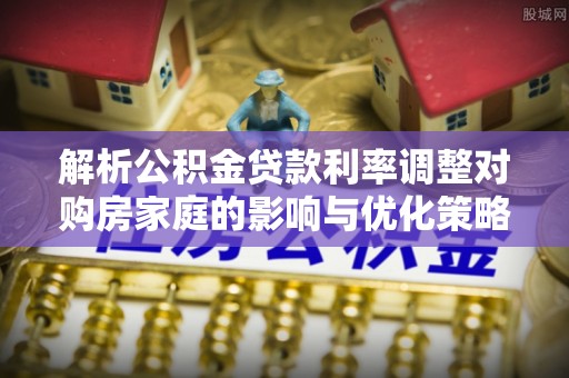 黟县解析公积金贷款利率调整对购房家庭的影响与优化策略