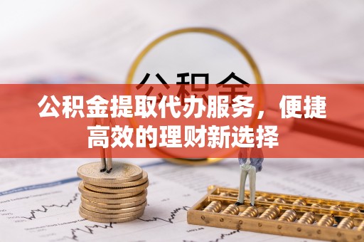 黟县公积金提取代办服务，便捷高效的理财新选择