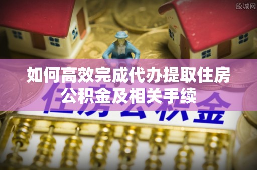 黟县如何高效完成代办提取住房公积金及相关手续