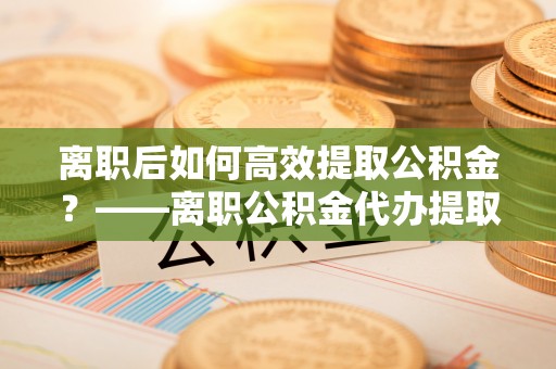 黟县离职后如何高效提取公积金？——离职公积金代办提取全流程解析
