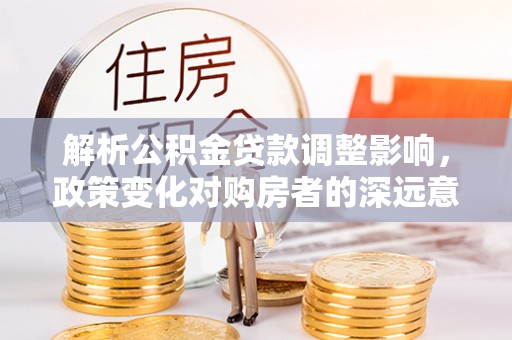 黟县解析公积金贷款调整影响，政策变化对购房者的深远意义