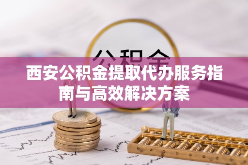 黟县西安公积金提取代办服务指南与高效解决方案