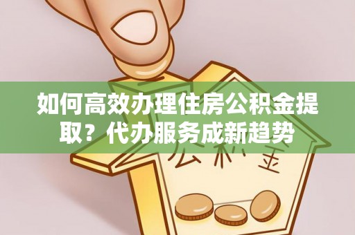 黟县如何高效办理住房公积金提取？代办服务成新趋势