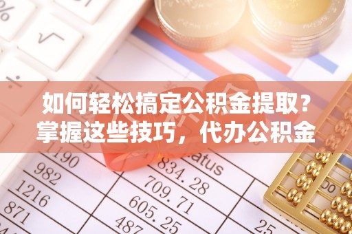 黟县如何轻松搞定公积金提取？掌握这些技巧，代办公积金提取更高效