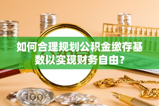黟县如何合理规划公积金缴存基数以实现财务自由？