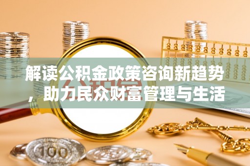 黟县解读公积金政策咨询新趋势，助力民众财富管理与生活规划