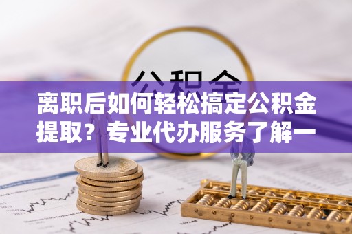 黟县离职后如何轻松搞定公积金提取？专业代办服务了解一下