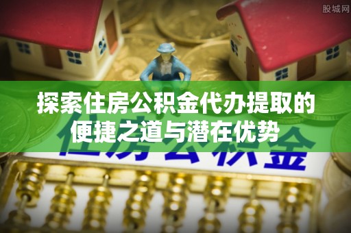 黟县探索住房公积金代办提取的便捷之道与潜在优势