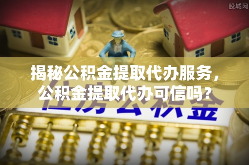黟县揭秘公积金提取代办服务，公积金提取代办可信吗？
