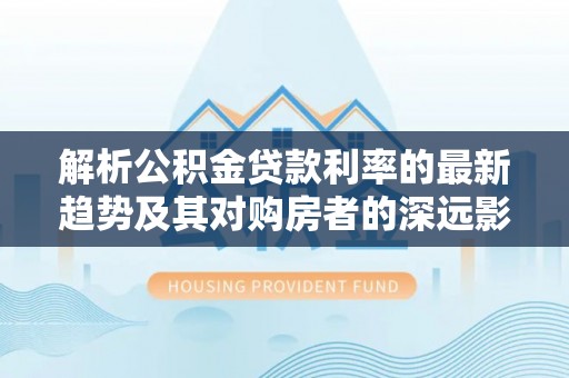 黟县解析公积金贷款利率的最新趋势及其对购房者的深远影响