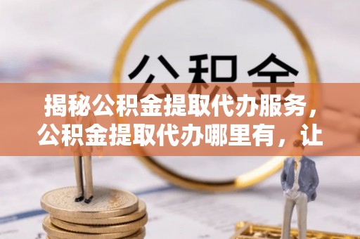 黟县揭秘公积金提取代办服务，公积金提取代办哪里有，让你省时省心的解决方案