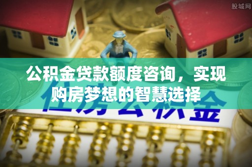 黟县公积金贷款额度咨询，实现购房梦想的智慧选择