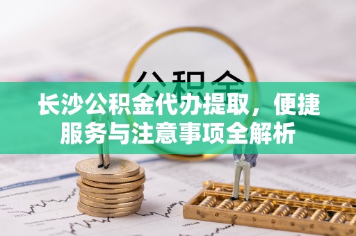黟县长沙公积金代办提取，便捷服务与注意事项全解析
