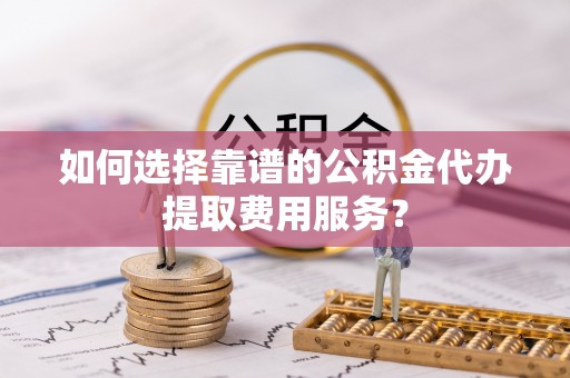 黟县如何选择靠谱的公积金代办提取费用服务？