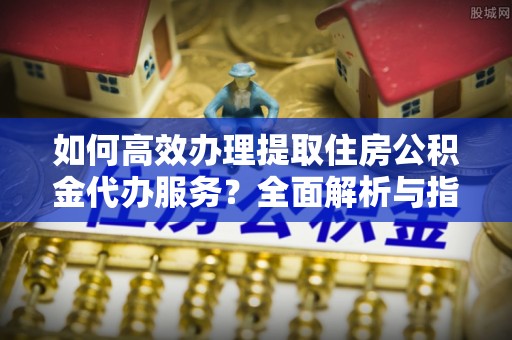 黟县如何高效办理提取住房公积金代办服务？全面解析与指南