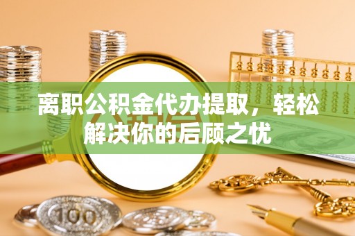 黟县离职公积金代办提取，轻松解决你的后顾之忧