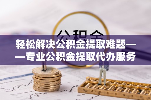 黟县轻松解决公积金提取难题——专业公积金提取代办服务详解