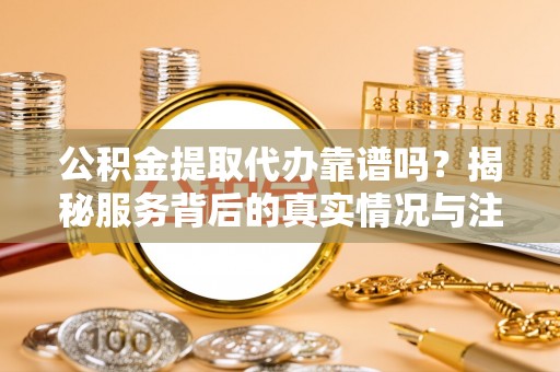 黟县公积金提取代办靠谱吗？揭秘服务背后的真实情况与注意事项