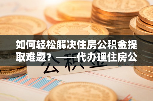 黟县如何轻松解决住房公积金提取难题？——代办理住房公积金提取服务解析