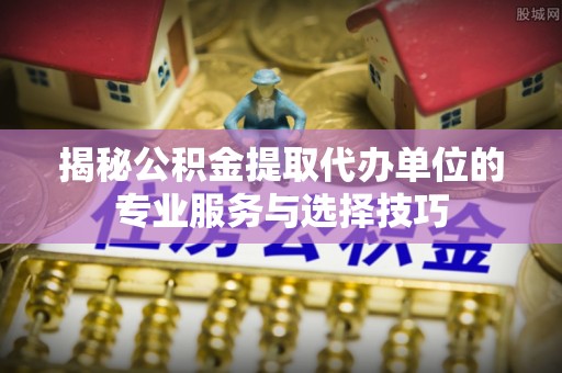 黟县揭秘公积金提取代办单位的专业服务与选择技巧