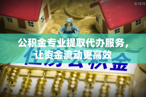 黟县公积金专业提取代办服务，让资金流动更高效