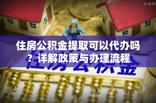 黟县住房公积金提取可以代办吗？详解政策与办理流程