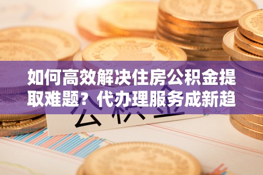 黟县如何高效解决住房公积金提取难题？代办理服务成新趋势