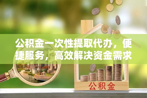 黟县公积金一次性提取代办，便捷服务，高效解决资金需求