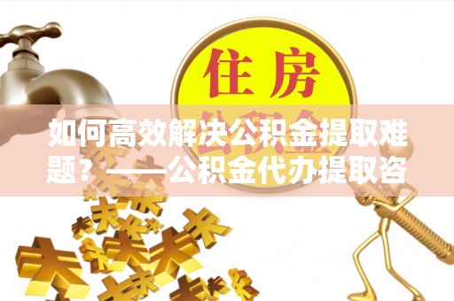 黟县如何高效解决公积金提取难题？——公积金代办提取咨询服务全解析