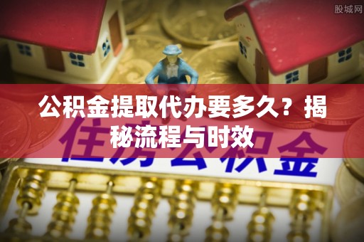 黟县公积金提取代办要多久？揭秘流程与时效