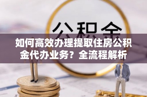黟县如何高效办理提取住房公积金代办业务？全流程解析