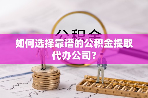 黟县如何选择靠谱的公积金提取代办公司？
