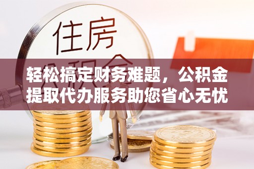 黟县轻松搞定财务难题，公积金提取代办服务助您省心无忧
