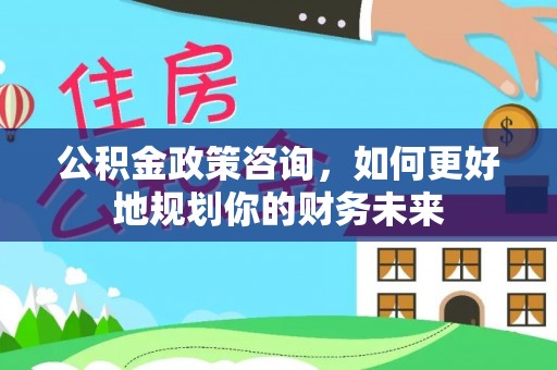 黟县公积金政策咨询，如何更好地规划你的财务未来