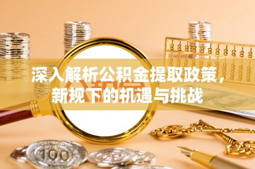 黟县深入解析公积金提取政策，新规下的机遇与挑战