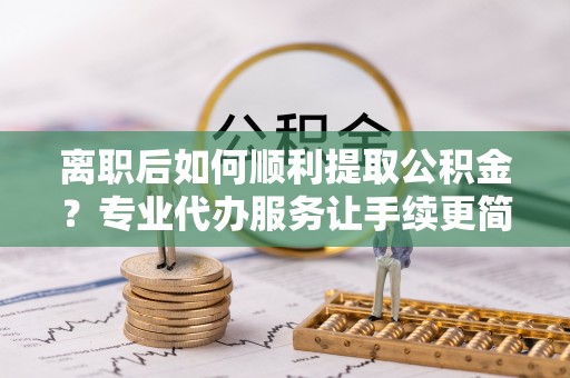 黟县离职后如何顺利提取公积金？专业代办服务让手续更简单