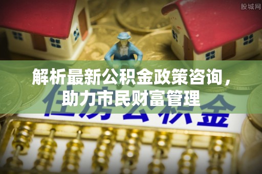 黟县解析最新公积金政策咨询，助力市民财富管理