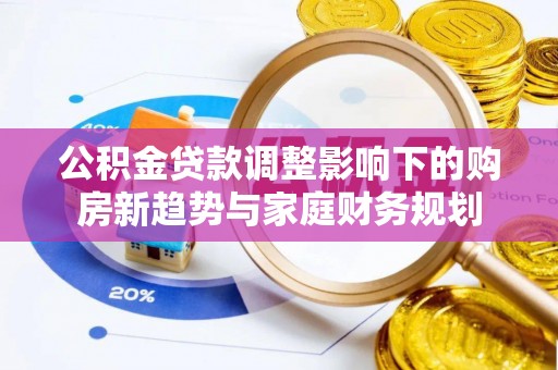 黟县公积金贷款调整影响下的购房新趋势与家庭财务规划