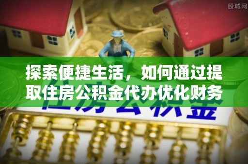 黟县探索便捷生活，如何通过提取住房公积金代办优化财务规划