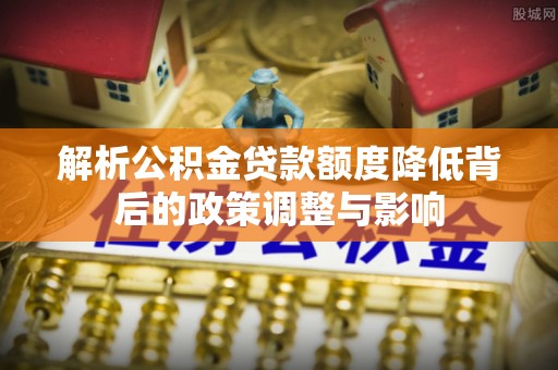 黟县解析公积金贷款额度降低背后的政策调整与影响