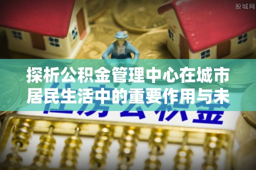 黟县探析公积金管理中心在城市居民生活中的重要作用与未来发展趋势