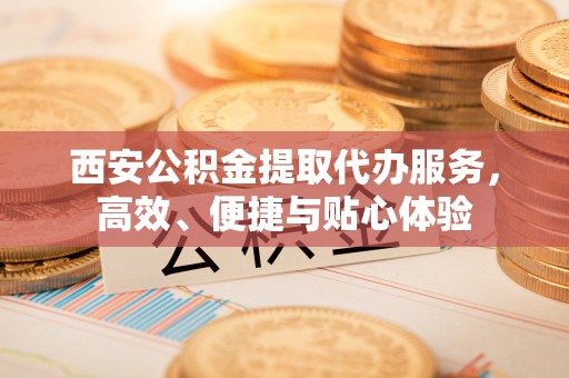 黟县西安公积金提取代办服务，高效、便捷与贴心体验