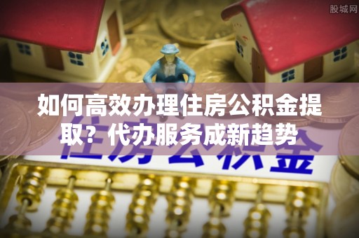 黟县如何高效办理住房公积金提取？代办服务成新趋势