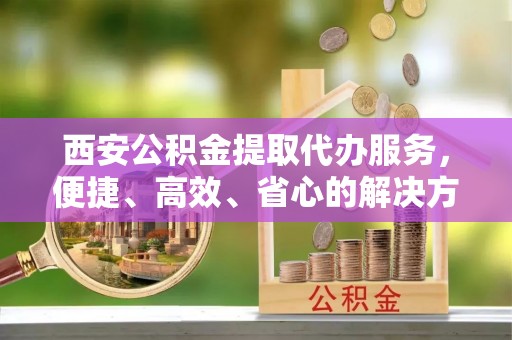 黟县西安公积金提取代办服务，便捷、高效、省心的解决方案