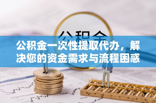 黟县公积金一次性提取代办，解决您的资金需求与流程困惑